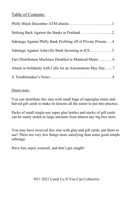 Table of Contents:  Philly Black December ATM attacks. 1 Striking Back Against the Banks in Portland.......................2 Sabotage Against Philly Bank Profiting off of Private Prisons.....4 Sabotage Against Asheville Bank Investing in ICE 5 Fare Distribution Machines Disabled in Montreal Metro 6  Attack in Solidarity with Calls for an Autonomous May Day...  A Troublemaker’s Notes. 8  Distro note:  You can distribute this zine with small bags of superglue minis and halved gift cards to make its lessons all the easier to put into practice.  Packs of small single-use super glue bottles and stacks of gift cards can be easily stolen in large amounts from almost any big box store.  You may have received this zine with glue and gift cards: put them to use! There are very few things more satisfying than some good simple sabotage.  Have fun, enjoy yourself, and don’t get caught!  N©! 2021 Catch Us If You Can Collective 